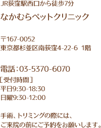 JR荻窪駅西口から徒歩7分 中村ペットクリニック 〒167-0052 東京都杉並区南荻窪4-22-6 1階 電話:03-5373-6070 受付時間 平日9:30-18:30 日曜9:30-12:00 手術、トリミングの際には、ご来院の前にご予約をお願いします。